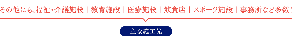 その他にも、福祉・介護施設｜教育施設｜医療施設｜飲食店｜スポーツ施設｜事務所など多数！ 主な施工先