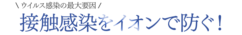 ウイルス感染の最大要因 接触感染をイオンで防ぐ！