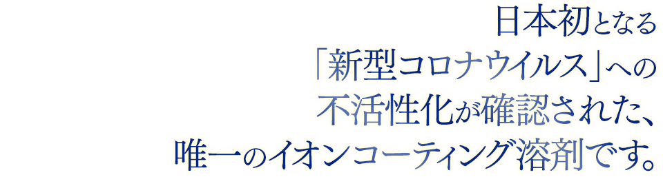 日本初となる「新型コロナウイルス」への不活性化が確認された、唯一のイオンコーティング溶剤です。