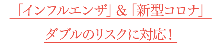 「インフルエンザ」＆「新型コロナ」ダブルのリスクに対応！