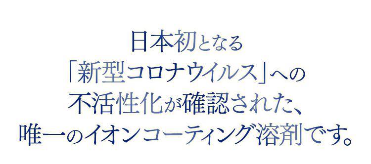 日本初となる「新型コロナウイルス」への不活性化が確認された、唯一のイオンコーティング溶剤です。